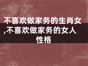 不喜欢做家务的生肖女,不喜欢做家务的女人性格