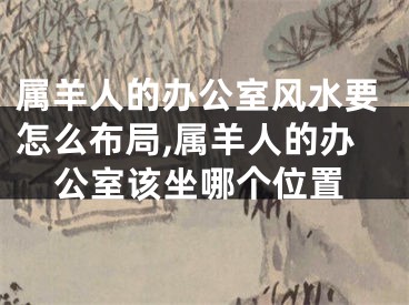 属羊人的办公室风水要怎么布局,属羊人的办公室该坐哪个位置