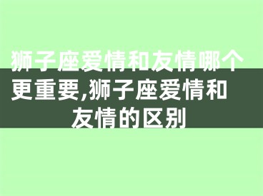 狮子座爱情和友情哪个更重要,狮子座爱情和友情的区别