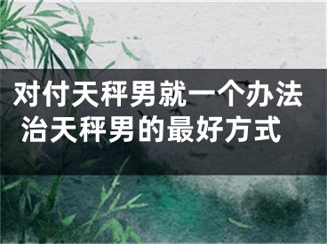 对付天秤男就一个办法 治天秤男的最好方式