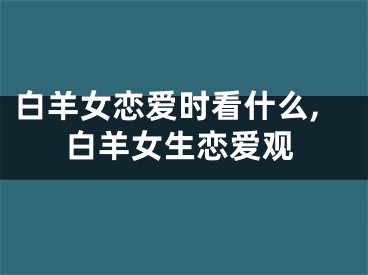 白羊女恋爱时看什么,白羊女生恋爱观