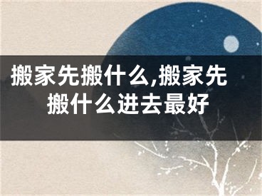 搬家先搬什么,搬家先搬什么进去最好
