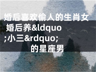 婚后喜欢偷人的生肖女 婚后养&ldquo;小三&rdquo;的星座男