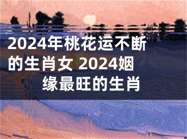 2024年桃花运不断的生肖女 2024姻缘最旺的生肖