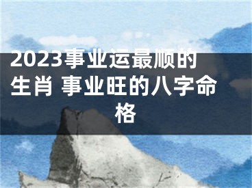 2023事业运最顺的生肖 事业旺的八字命格
