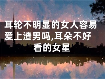 耳轮不明显的女人容易爱上渣男吗,耳朵不好看的女星