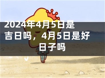 2024年4月5日是吉日吗，4月5日是好日子吗