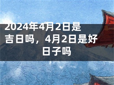2024年4月2日是吉日吗，4月2日是好日子吗