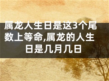 属龙人生日是这3个尾数上等命,属龙的人生日是几月几日