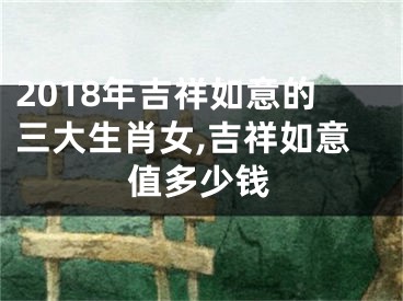 2018年吉祥如意的三大生肖女,吉祥如意值多少钱