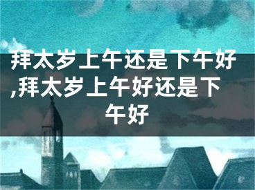 拜太岁上午还是下午好,拜太岁上午好还是下午好