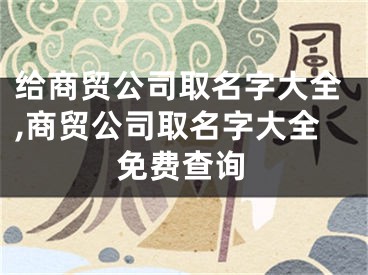 给商贸公司取名字大全,商贸公司取名字大全免费查询