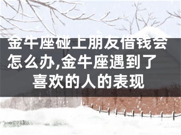 金牛座碰上朋友借钱会怎么办,金牛座遇到了喜欢的人的表现
