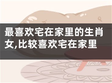 最喜欢宅在家里的生肖女,比较喜欢宅在家里