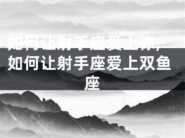 如何让射手座爱上你,如何让射手座爱上双鱼座