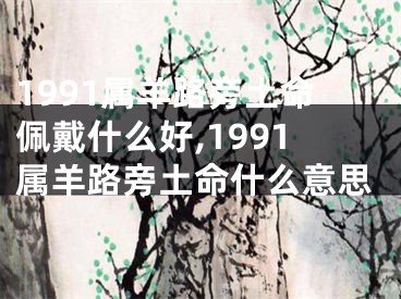 1991属羊路旁土命佩戴什么好,1991属羊路旁土命什么意思
