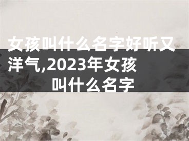 女孩叫什么名字好听又洋气,2023年女孩叫什么名字