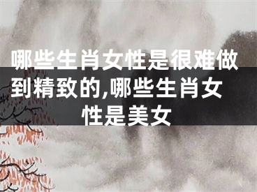 哪些生肖女性是很难做到精致的,哪些生肖女性是美女