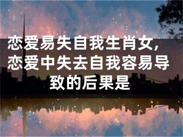 恋爱易失自我生肖女,恋爱中失去自我容易导致的后果是