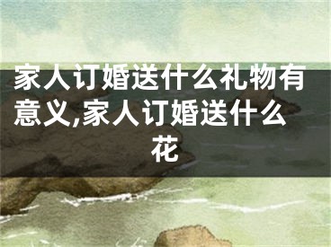 家人订婚送什么礼物有意义,家人订婚送什么花
