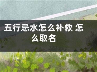 五行忌水怎么补救 怎么取名 