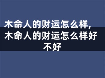 木命人的财运怎么样,木命人的财运怎么样好不好