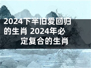 2024下半旧爱回归的生肖 2024年必定复合的生肖