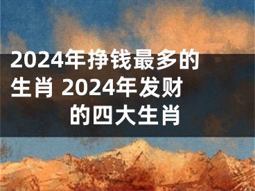 2024年挣钱最多的生肖 2024年发财的四大生肖