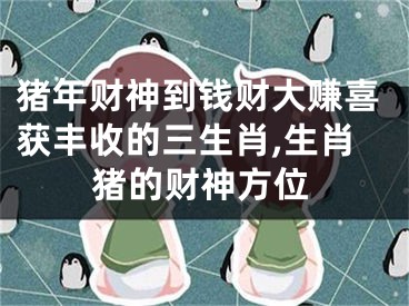 猪年财神到钱财大赚喜获丰收的三生肖,生肖猪的财神方位