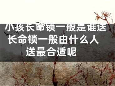 小孩长命锁一般是谁送 长命锁一般由什么人送最合适呢 