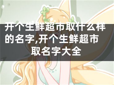 开个生鲜超市取什么样的名字,开个生鲜超市取名字大全