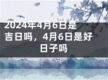 2024年4月6日是吉日吗，4月6日是好日子吗