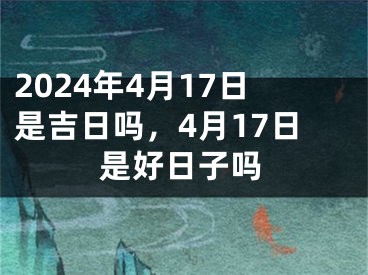2024年4月17日是吉日吗，4月17日是好日子吗