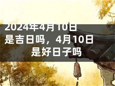 2024年4月10日是吉日吗，4月10日是好日子吗