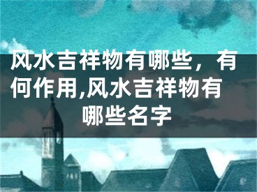 风水吉祥物有哪些，有何作用,风水吉祥物有哪些名字