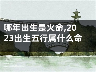 哪年出生是火命,2023出生五行属什么命