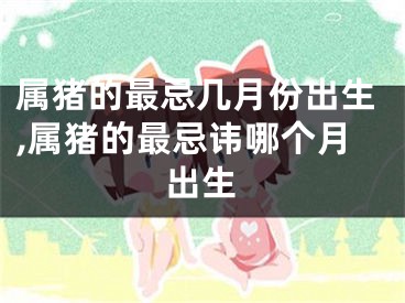属猪的最忌几月份出生,属猪的最忌讳哪个月出生
