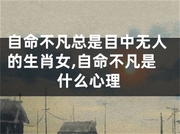 自命不凡总是目中无人的生肖女,自命不凡是什么心理