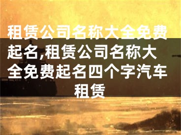 租赁公司名称大全免费起名,租赁公司名称大全免费起名四个字汽车租赁