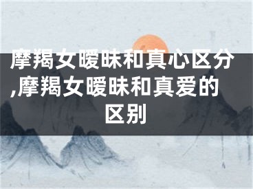 摩羯女暧昧和真心区分,摩羯女暧昧和真爱的区别