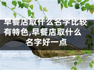 早餐店取什么名字比较有特色,早餐店取什么名字好一点