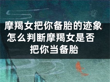 摩羯女把你备胎的迹象 怎么判断摩羯女是否把你当备胎