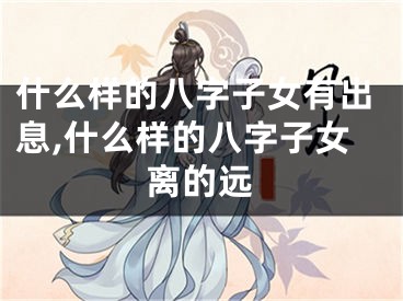 什么样的八字子女有出息,什么样的八字子女离的远