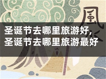 圣诞节去哪里旅游好,圣诞节去哪里旅游最好