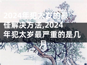 2024年犯太岁的最佳解决方法,2024年犯太岁最严重的是几月