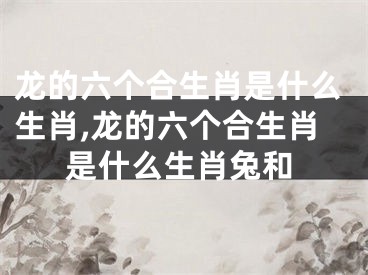 龙的六个合生肖是什么生肖,龙的六个合生肖是什么生肖兔和
