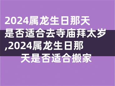 2024属龙生日那天是否适合去寺庙拜太岁,2024属龙生日那天是否适合搬家