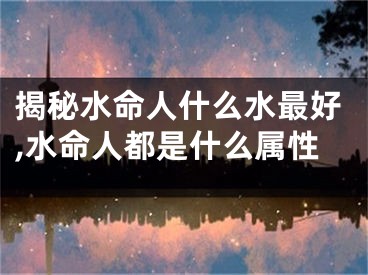 揭秘水命人什么水最好,水命人都是什么属性