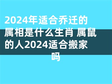 2024年适合乔迁的属相是什么生肖 属鼠的人2024适合搬家吗