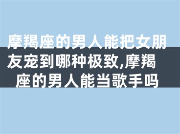 摩羯座的男人能把女朋友宠到哪种极致,摩羯座的男人能当歌手吗